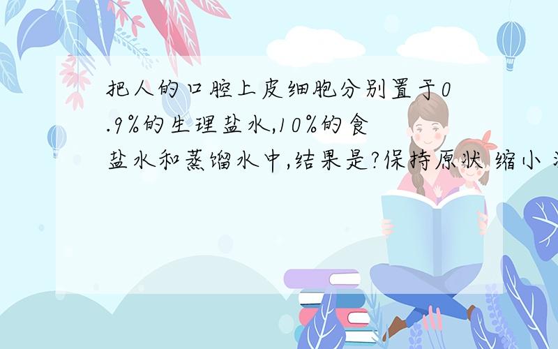 把人的口腔上皮细胞分别置于0.9%的生理盐水,10%的食盐水和蒸馏水中,结果是?保持原状 缩小 涨破 为什么呢额?