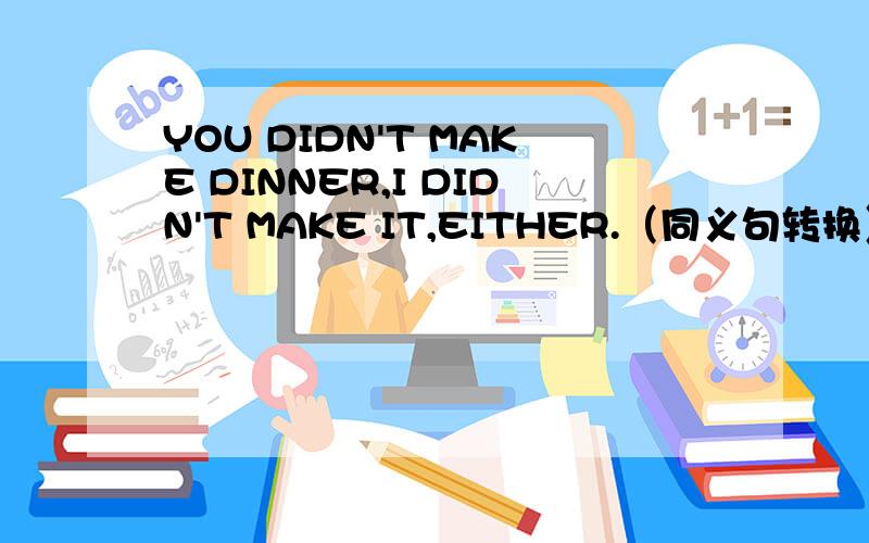 YOU DIDN'T MAKE DINNER,I DIDN'T MAKE IT,EITHER.（同义句转换）you didn't make dinner,().Peter,remember to clean your cat's bed.(同义句转换).peter,()()()clean your cat's bed.