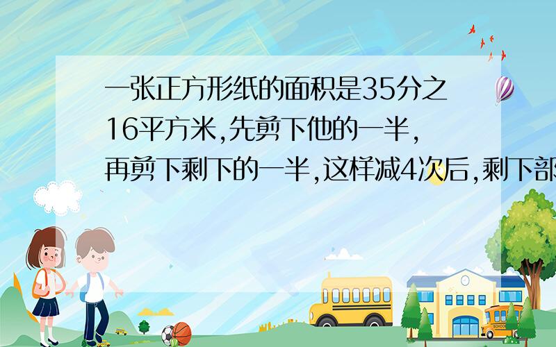 一张正方形纸的面积是35分之16平方米,先剪下他的一半,再剪下剩下的一半,这样减4次后,剩下部分的面积是