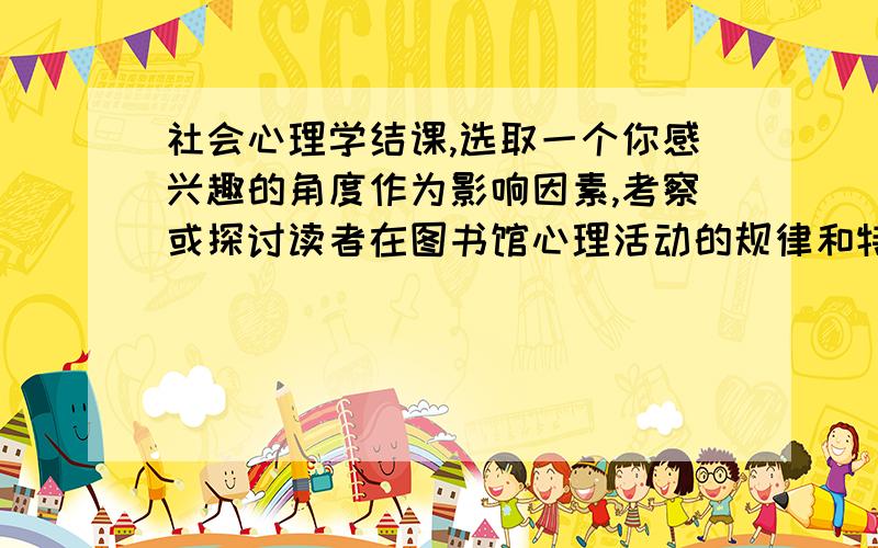 社会心理学结课,选取一个你感兴趣的角度作为影响因素,考察或探讨读者在图书馆心理活动的规律和特点.我没有思路