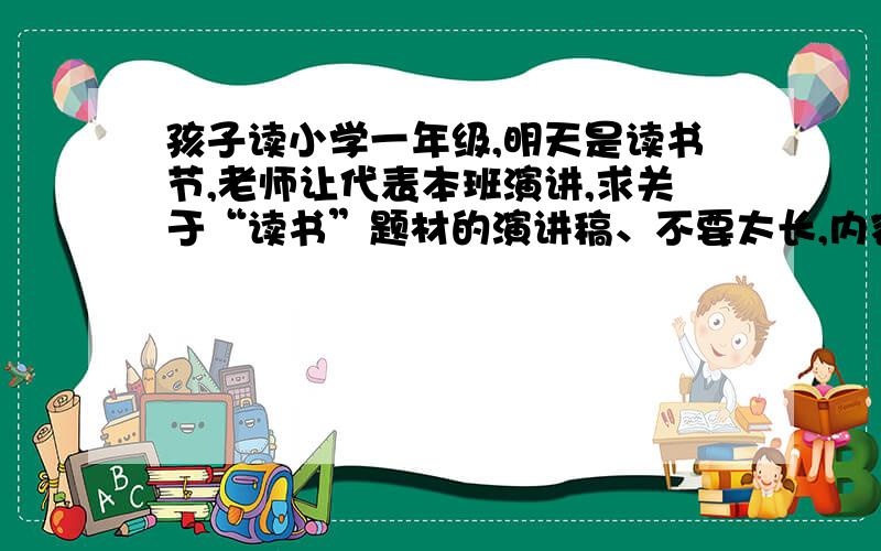 孩子读小学一年级,明天是读书节,老师让代表本班演讲,求关于“读书”题材的演讲稿、不要太长,内容精炼即可.谢谢大家