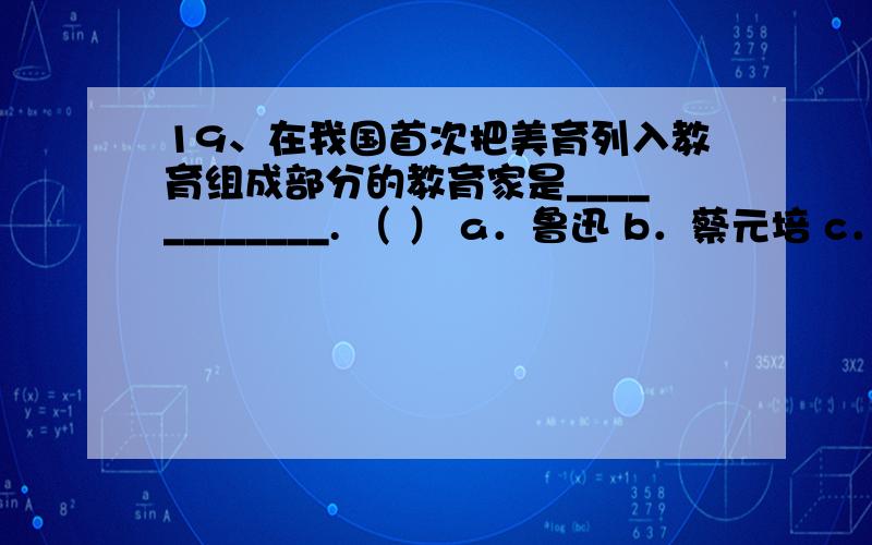 19、在我国首次把美育列入教育组成部分的教育家是____________. （ ） a．鲁迅 b．蔡元培 c．陶行知19、在我国首次把美育列入教育组成部分的教育家是____________. （ ） a．鲁迅 b．蔡元培 c．陶