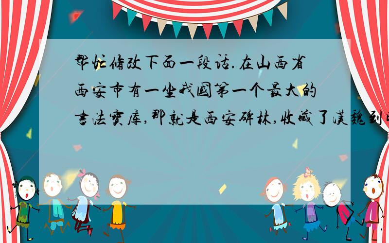 帮忙修改下面一段话.在山西省西安市有一坐我国第一个最大的书法宝库,那就是西安碑林,收藏了汉魏到明清厉代的碑石、墓志一共大约两千三百多块,碑文出自各个朝代书法名家之手,真称得