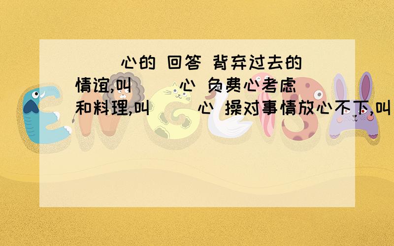 [ ]心的 回答 背弃过去的情谊,叫[ ]心 负费心考虑和料理,叫[ ]心 操对事情放心不下,叫[ ]心 担从内心深处愿意,叫[ ]心 从内心有所戒备,叫[ ]心 戒从心里紧张担忧,叫[ ]心 忧存有远大的抱负,叫[