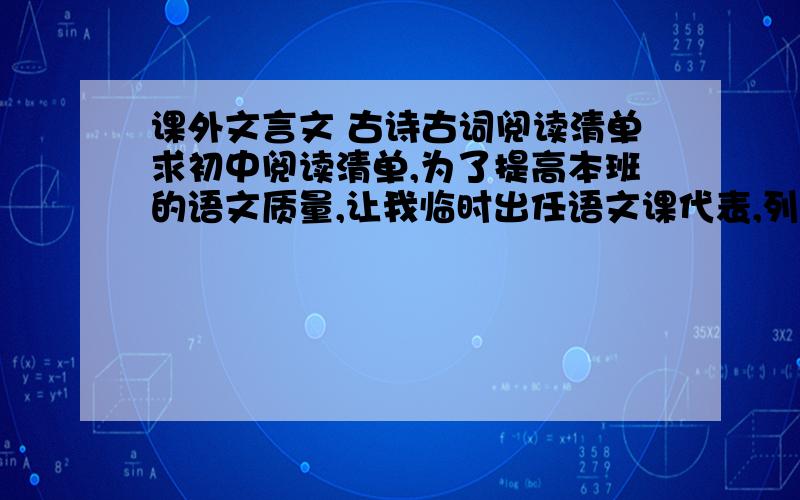 课外文言文 古诗古词阅读清单求初中阅读清单,为了提高本班的语文质量,让我临时出任语文课代表,列出100字左右的文言文,古诗词字数不限.共50条