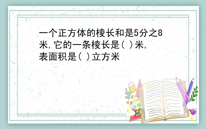 一个正方体的棱长和是5分之8米,它的一条棱长是( )米,表面积是( )立方米