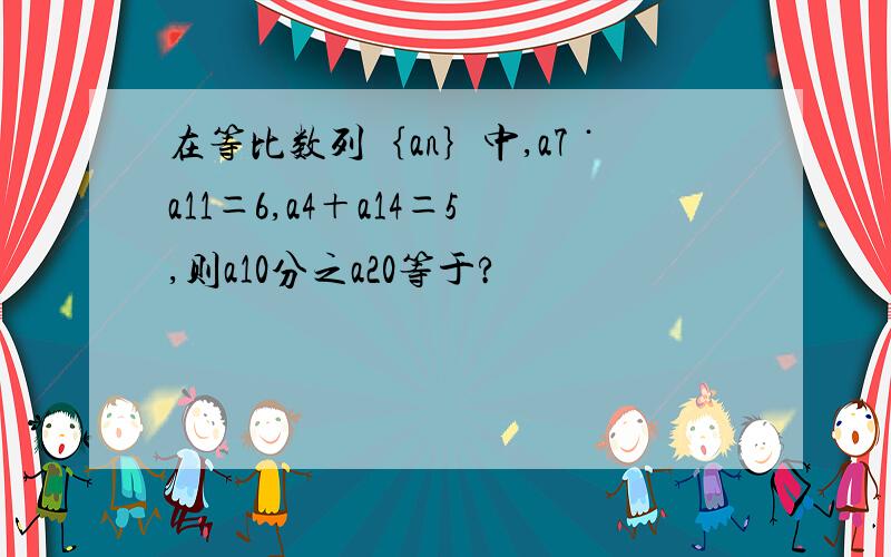 在等比数列｛an｝中,a7˙a11＝6,a4＋a14＝5,则a10分之a20等于?