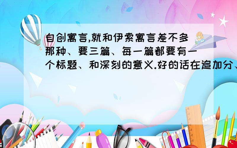 自创寓言,就和伊索寓言差不多那种、要三篇、每一篇都要有一个标题、和深刻的意义.好的话在追加分、每篇100字左右、不要太长~