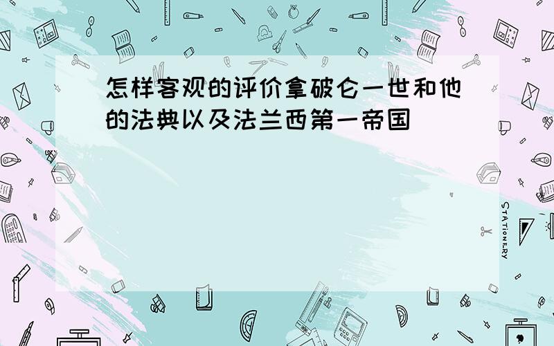 怎样客观的评价拿破仑一世和他的法典以及法兰西第一帝国