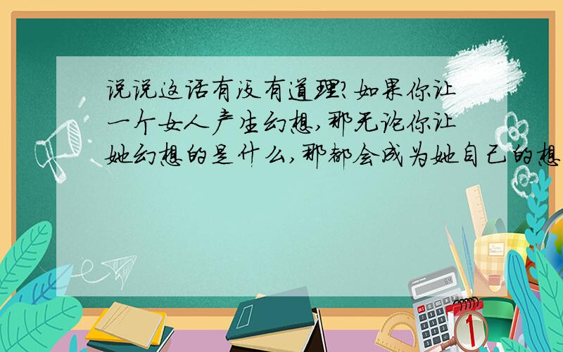 说说这话有没有道理?如果你让一个女人产生幻想,那无论你让她幻想的是什么,那都会成为她自己的想法,她丝毫不会抗拒；但如果你如果你试图说服一个女人,那她就会把你的观点当成外来物,