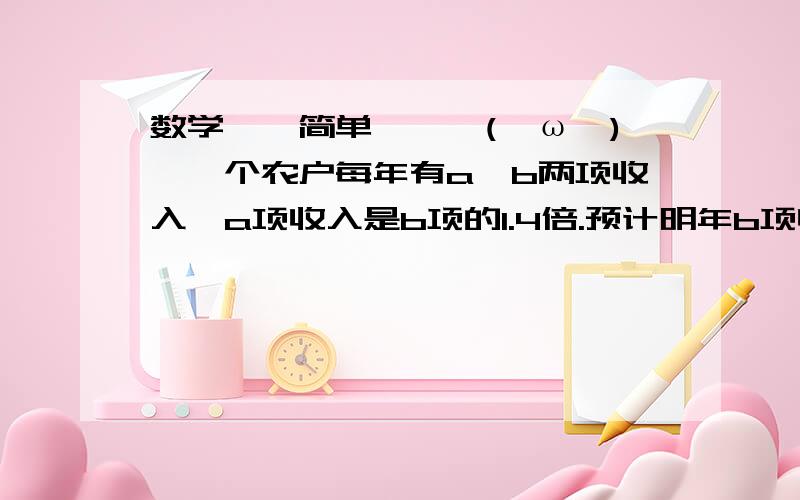 数学——简单——↖(^ω^)↗一个农户每年有a、b两项收入,a项收入是b项的1.4倍.预计明年b项收入将减少30％,为了使明年总收入和今年持平,a项收入应该增加多少?要过程,希望给个过程!元旦快乐O