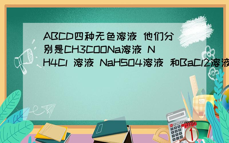 ABCD四种无色溶液 他们分别是CH3COONa溶液 NH4Cl 溶液 NaHSO4溶液 和BaCl2溶液中的一种 一直A B 溶液的pH相同 A C 混合后溶液变浑浊 下列说法正确的是A D溶液的pH小于7 B C溶液中的溶质溶于水促进了