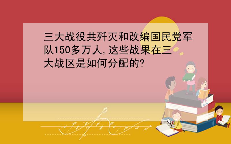 三大战役共歼灭和改编国民党军队150多万人,这些战果在三大战区是如何分配的?