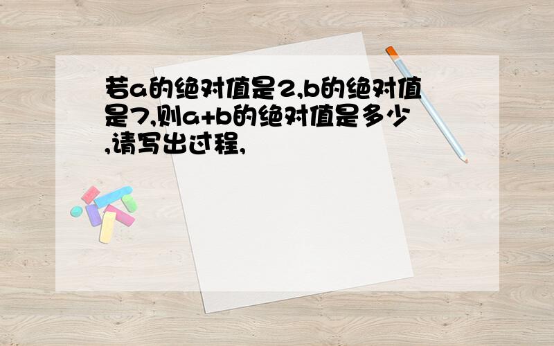 若a的绝对值是2,b的绝对值是7,则a+b的绝对值是多少,请写出过程,