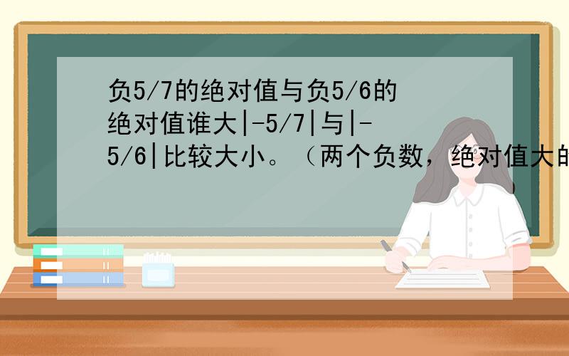 负5/7的绝对值与负5/6的绝对值谁大|-5/7|与|-5/6|比较大小。（两个负数，绝对值大的反而小。）