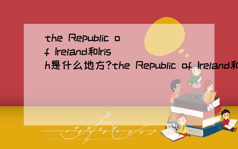 the Republic of Ireland和Irish是什么地方?the Republic of Ireland和Irish是什么关系?the Republic of Ireland是爱尔兰共和国,irish好像也是.