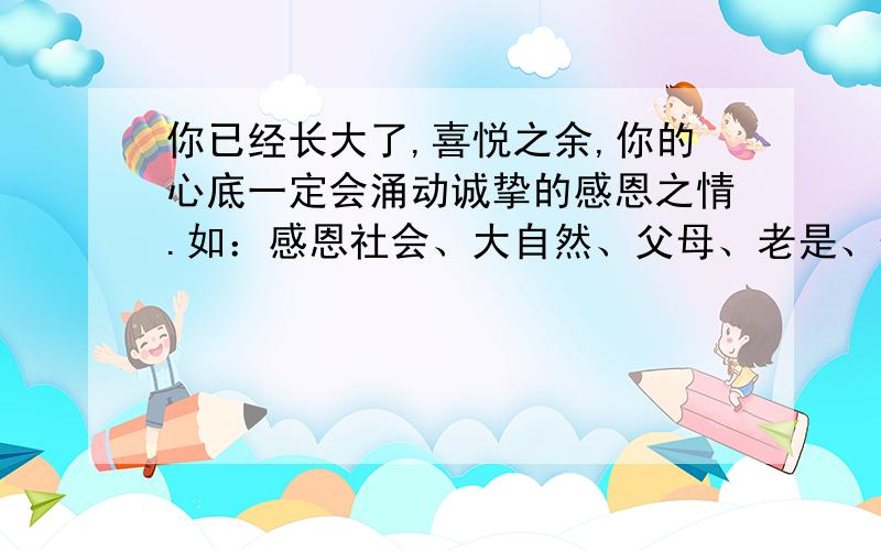 你已经长大了,喜悦之余,你的心底一定会涌动诚挚的感恩之情.如：感恩社会、大自然、父母、老是、伙伴等.请你选择某一对象,将你的感恩颂词写下了