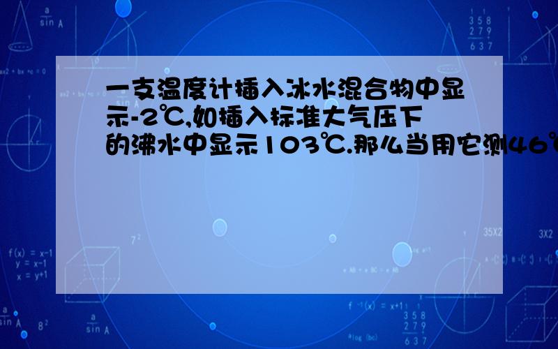 一支温度计插入冰水混合物中显示-2℃,如插入标准大气压下的沸水中显示103℃.那么当用它测46℃的温水时,