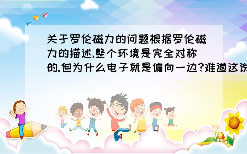 关于罗伦磁力的问题根据罗伦磁力的描述,整个环境是完全对称的.但为什么电子就是偏向一边?难道这说明了电子内部的不对称性?