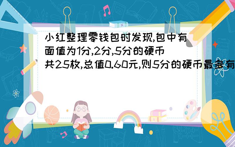 小红整理零钱包时发现,包中有面值为1分,2分,5分的硬币共25枚,总值0.60元,则5分的硬币最多有多少枚?算数