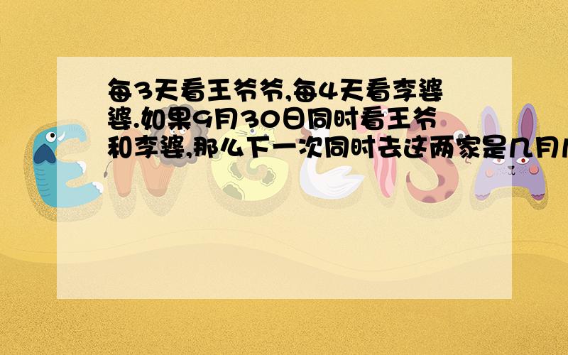 每3天看王爷爷,每4天看李婆婆.如果9月30日同时看王爷和李婆,那么下一次同时去这两家是几月几日.