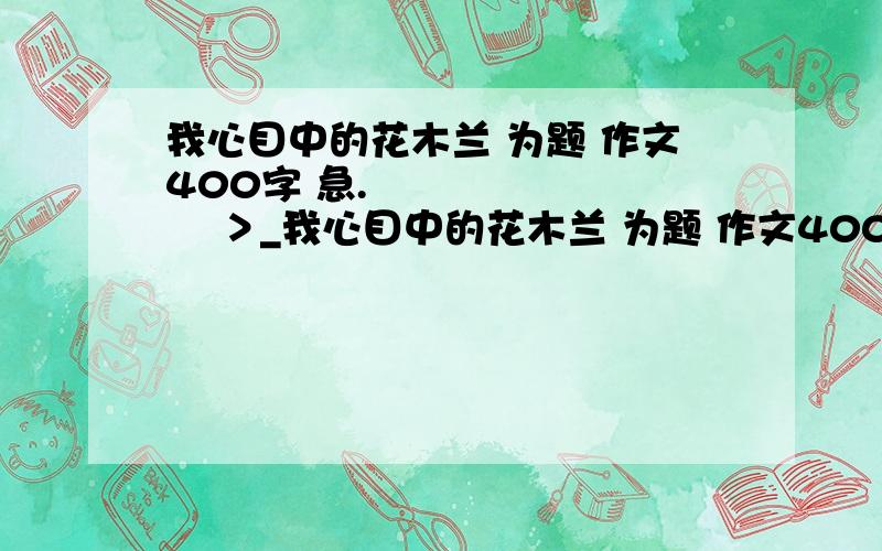 我心目中的花木兰 为题 作文400字 急.◢████◣ █ ＞_我心目中的花木兰 为题 作文400字 急.◢████◣ █ ＞_ ＜ █ ╰—┰—╯ 　┕█┙ ∏.◢████◣ █ ＞_ ＜ █ ╰—┰—╯