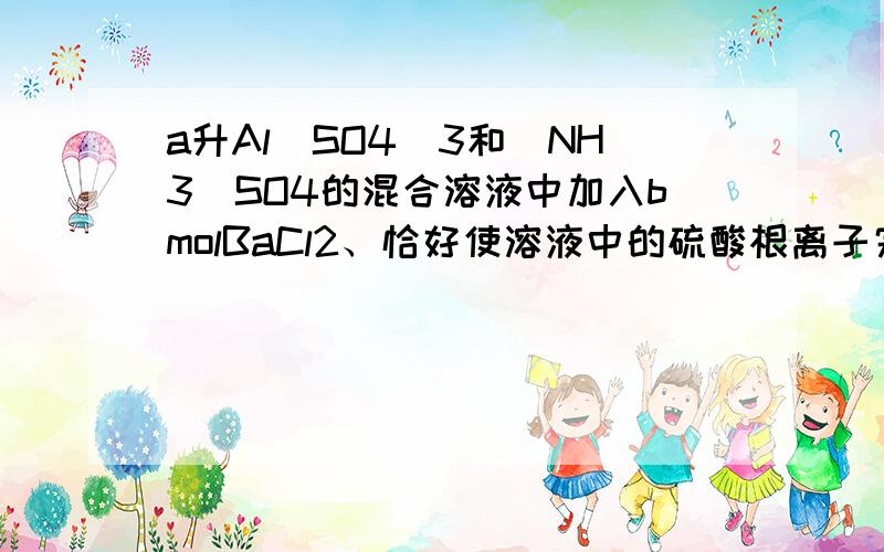 a升Al(SO4)3和（NH3）SO4的混合溶液中加入bmolBaCl2、恰好使溶液中的硫酸根离子完全沉淀、若加入足量强碱并加热可得到cmol氨气、则原溶液中的铝离子物质的量浓度为.