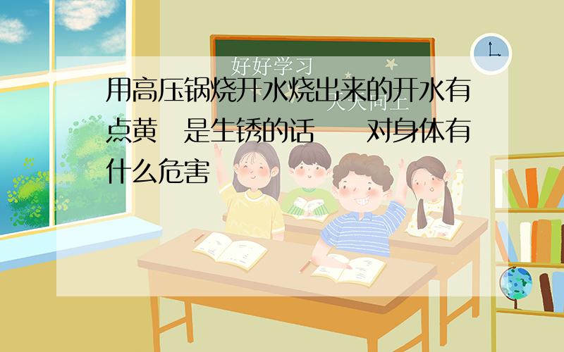 用高压锅烧开水烧出来的开水有点黄　是生锈的话　　对身体有什么危害