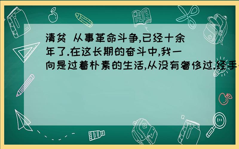 清贫 从事革命斗争,已经十余年了.在这长期的奋斗中,我一向是过着朴素的生活,从没有奢侈过.经手的款项,总在数百万元；但为革命而筹集的钱,是一点一滴地用之于革命事业.这在国方①的伟