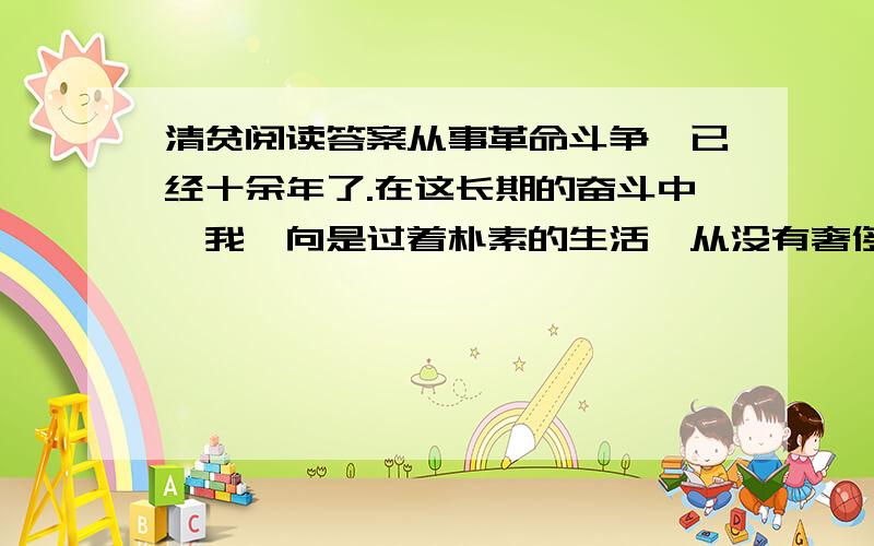 清贫阅读答案从事革命斗争,已经十余年了.在这长期的奋斗中,我一向是过着朴素的生活,从没有奢侈过.经手的款项,总在数百万元；但为革命而筹集的钱,是一点一滴地用之于革命事业.这在国