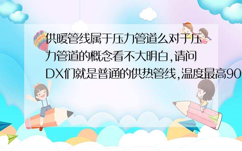 供暖管线属于压力管道么对于压力管道的概念看不大明白,请问DX们就是普通的供热管线,温度最高90°,属不属于压力管道?