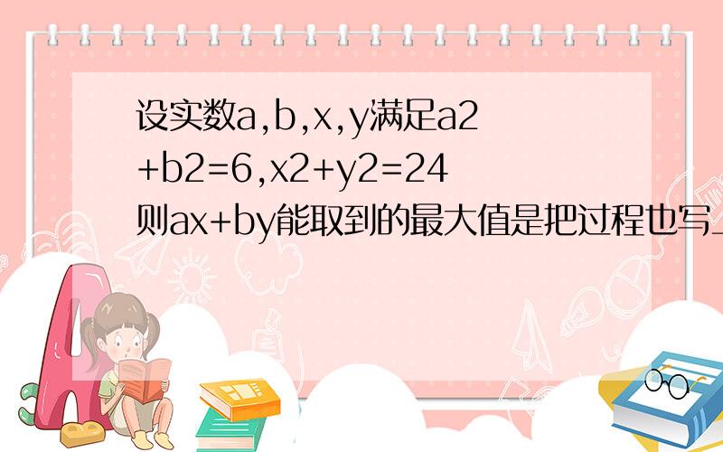 设实数a,b,x,y满足a2+b2=6,x2+y2=24则ax+by能取到的最大值是把过程也写上被,最好写详细点,越详细越好,