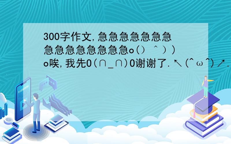 300字作文,急急急急急急急急急急急急急急急o(）＾）)o唉,我先O(∩_∩)O谢谢了.↖(^ω^)↗.