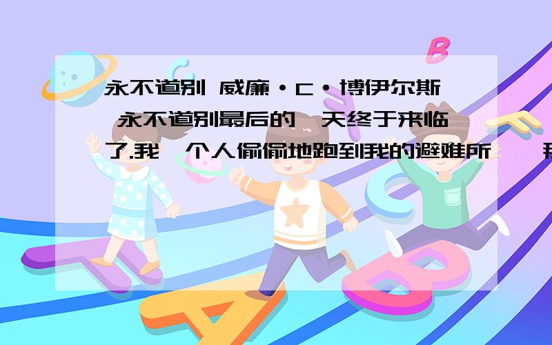 永不道别 威廉·C·博伊尔斯 永不道别最后的一天终于来临了.我一个人偷偷地跑到我的避难所——那个带顶棚的游廊,独自悄悄地坐着,身子不断地抽动,伤心的泪水如泉水一般直往外流.突然间,