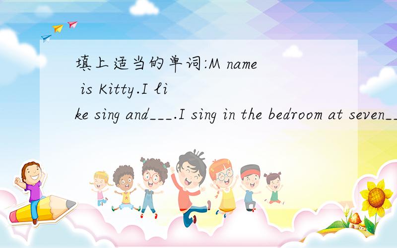 填上适当的单词:M name is Kitty.I like sing and___.I sing in the bedroom at seven___ in themorning.I go to the___Club at three on__afternoon.We sometimes have__there.We enjoy ourselves.二.判断括号里发音是否相同1.Tod(ay) is Sund(ay).