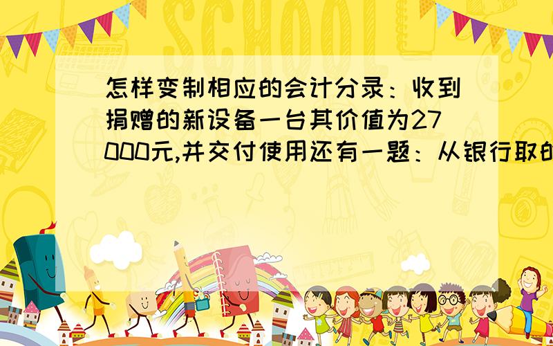 怎样变制相应的会计分录：收到捐赠的新设备一台其价值为27000元,并交付使用还有一题：从银行取的借款50000元,期限为六个月,年利率为5.8%.利息于季度末结算,所得款项存入银行?    利息要会