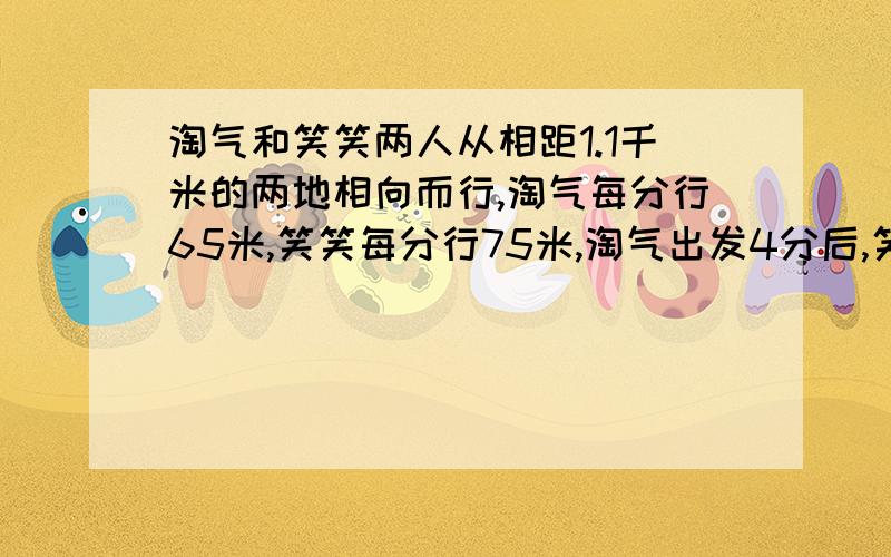 淘气和笑笑两人从相距1.1千米的两地相向而行,淘气每分行65米,笑笑每分行75米,淘气出发4分后,笑笑才开始起步,笑笑带了一只小花狗和笑笑同时出发,小花狗以每分150米的速度向淘气奔去,遇到