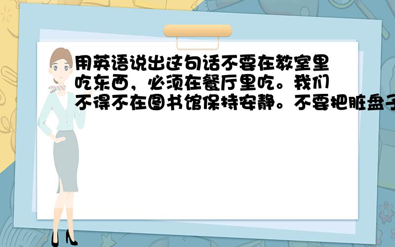 用英语说出这句话不要在教室里吃东西，必须在餐厅里吃。我们不得不在图书馆保持安静。不要把脏盘子留在厨房。我跑着去上学因为我不能迟到。在看电视之前我必须要读书。有很多的事