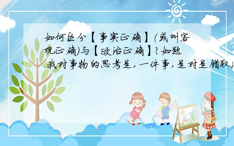 如何区分【事实正确】（或叫客观正确）与【政治正确】?如题.我对事物的思考是,一件事,是对是错取决于思考的角度.什么是正确?什么是错误?这又分为“事实正确”和“政治正确”.那人们