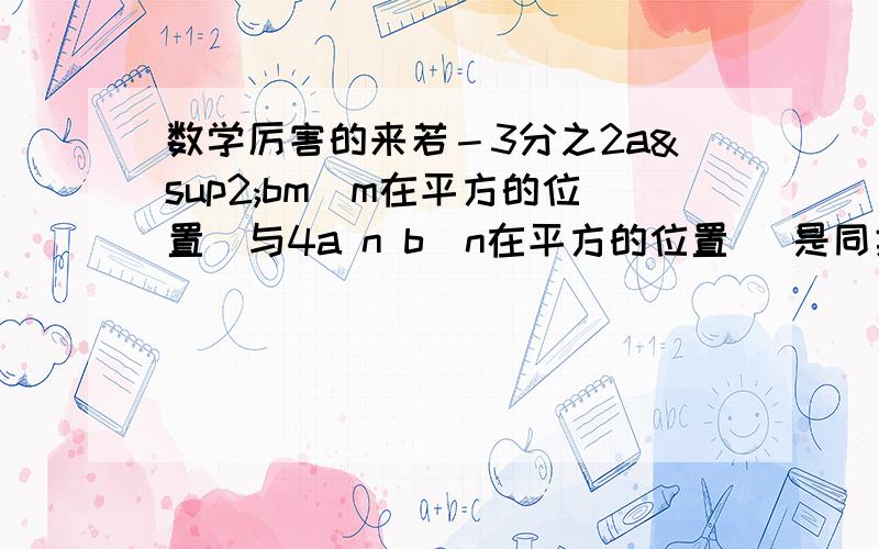 数学厉害的来若－3分之2a²bm（m在平方的位置）与4a n b（n在平方的位置） 是同类项 则m＝多少 n＝多少?