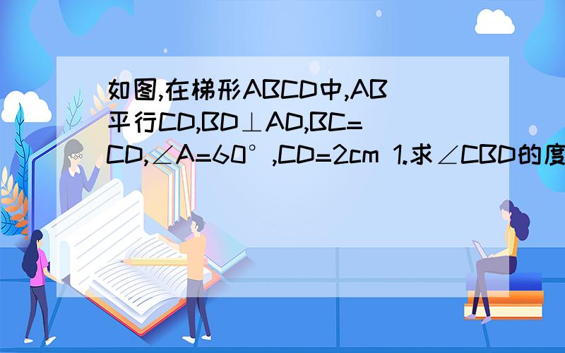 如图,在梯形ABCD中,AB平行CD,BD⊥AD,BC=CD,∠A=60°,CD=2cm 1.求∠CBD的度数. 2.求下底AB的长.