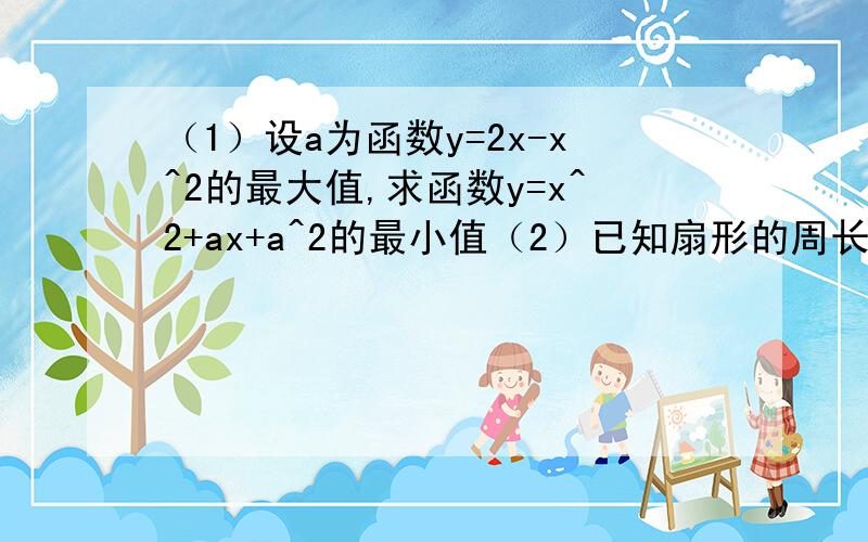 （1）设a为函数y=2x-x^2的最大值,求函数y=x^2+ax+a^2的最小值（2）已知扇形的周长为12CM,问扇形半径为多少时,扇形的面积最大,最大面积为多少?请各位老师指教下,