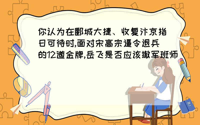 你认为在郾城大捷、收复汴京指日可待时,面对宋高宗逼令退兵的12道金牌,岳飞是否应该撤军班师