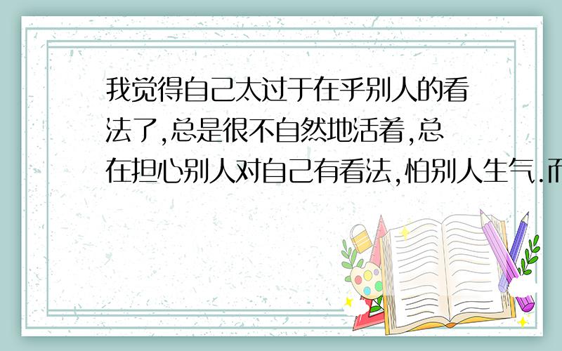 我觉得自己太过于在乎别人的看法了,总是很不自然地活着,总在担心别人对自己有看法,怕别人生气.而且...我觉得自己太过于在乎别人的看法了,总是很不自然地活着,总在担心别人对自己有看