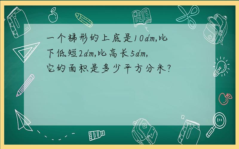 一个梯形的上底是10dm,比下低短2dm,比高长5dm,它的面积是多少平方分米?