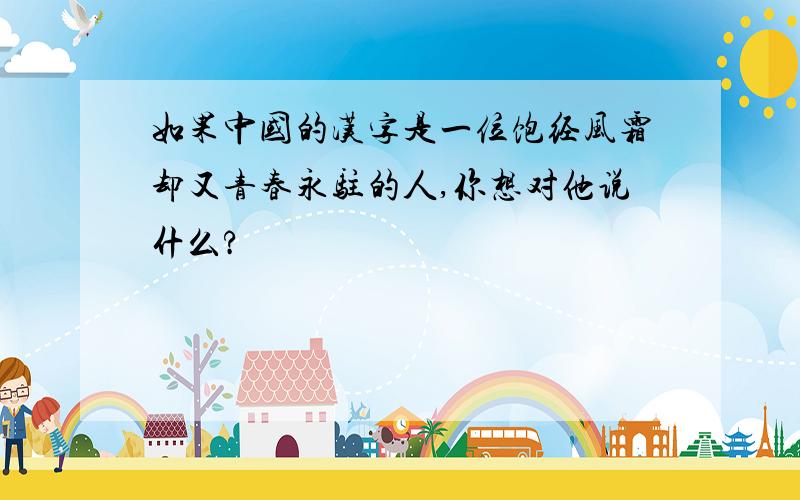 如果中国的汉字是一位饱经风霜却又青春永驻的人,你想对他说什么?