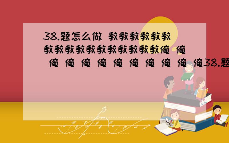 38.题怎么做 教教教教教教教教教教教教教教教教教俺 俺 俺 俺 俺 俺 俺 俺 俺 俺 俺 俺38.题怎么做 教教教教教教教教教教教教教教教教教俺 俺 俺 俺 俺 俺 俺 俺 俺 俺 俺 俺  俺教教教教教