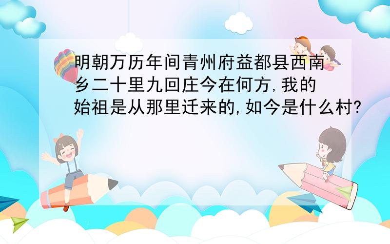 明朝万历年间青州府益都县西南乡二十里九回庄今在何方,我的始祖是从那里迁来的,如今是什么村?