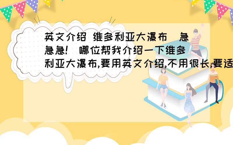 英文介绍 维多利亚大瀑布(急急急!)哪位帮我介绍一下维多利亚大瀑布,要用英文介绍,不用很长,要适合初三的人看(一看就懂的),有急用,这位同志的简介很好,但是好像短了点....