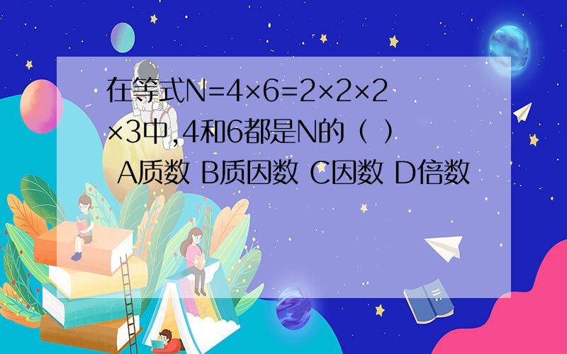 在等式N=4×6=2×2×2×3中,4和6都是N的（ ） A质数 B质因数 C因数 D倍数